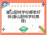 唐山厨师学校哪家好呀(唐山厨师学校推荐)
