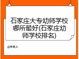 石家庄大专幼师学校哪所最好(石家庄幼师学校排名)