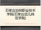 石家庄幼师职业技术学院(石家庄幼儿师范学院)