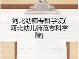 河北幼师专科学院(河北幼儿师范专科学院)
