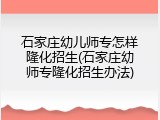 石家庄幼儿师专怎样隆化招生(石家庄幼师专隆化招生办法)
