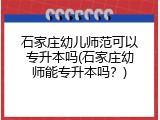 石家庄幼儿师范可以专升本吗(石家庄幼师能专升本吗？)