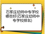 石家庄幼师中专学校哪些好(石家庄幼师中专学校排名)