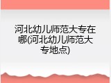 河北幼儿师范大专在哪(河北幼儿师范大专地点)