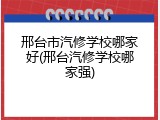 邢台市汽修学校哪家好(邢台汽修学校哪家强)