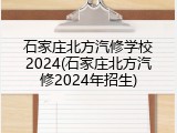 石家庄北方汽修学校2024(石家庄北方汽修2024年招生)