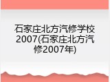 石家庄北方汽修学校2007(石家庄北方汽修2007年)