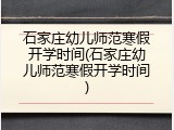 石家庄幼儿师范寒假开学时间(石家庄幼儿师范寒假开学时间)