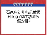 石家庄幼儿师范放假时间(石家庄幼师放假安排)