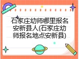 石家庄幼师哪里报名安新县人(石家庄幼师报名地点安新县)