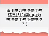 唐山电力技校是中专还是技校(唐山电力技校是中专还是技校？)