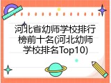 河北省幼师学校排行榜前十名(河北幼师学校排名Top10)