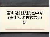 唐山能源技校是中专(唐山能源技校是中专)