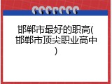 邯郸市最好的职高(邯郸市顶尖职业高中)
