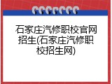 石家庄汽修职校官网招生(石家庄汽修职校招生网)
