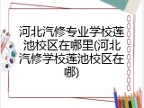 河北汽修专业学校莲池校区在哪里(河北汽修学校莲池校区在哪)