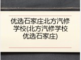 优选石家庄北方汽修学校(北方汽修学校优选石家庄)