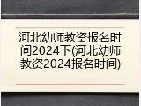 河北幼师教资报名时间2024下(河北幼师教资2024报名时间)