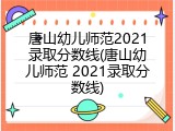 唐山幼儿师范2021录取分数线(唐山幼儿师范 2021录取分数线)