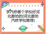 学汽修哪个学校好河北廊坊的(河北廊坊汽修学校推荐)
