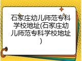 石家庄幼儿师范专科学校地址(石家庄幼儿师范专科学校地址)