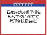 石家庄幼师哪里报名邢台学校(石家庄幼师邢台校报名处)