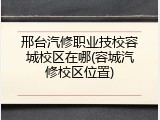 邢台汽修职业技校容城校区在哪(容城汽修校区位置)