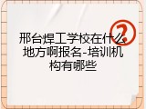 邢台焊工学校在什么地方啊报名-培训机构有哪些
