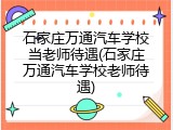 石家庄万通汽车学校当老师待遇(石家庄万通汽车学校老师待遇)
