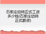 石家庄幼师正式工资多少钱(石家庄幼师正式薪资)