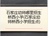 石家庄幼师哪里招生桥西小学(石家庄幼师桥西小学招生点)