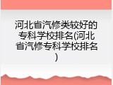 河北省汽修类较好的专科学校排名(河北省汽修专科学校排名)