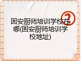 固安厨师培训学校在哪(固安厨师培训学校地址)