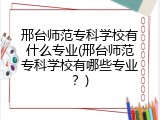 邢台师范专科学校有什么专业(邢台师范专科学校有哪些专业？)