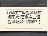 石家庄二级厨师证在哪里考(石家庄二级厨师证如何考取?)