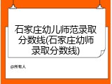 石家庄幼儿师范录取分数线(石家庄幼师录取分数线)