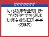 河北幼师专业对口升学最好的学校(河北幼师专业对口升学学校排名)