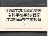 石家庄幼儿师范高等专科学校学前(石家庄幼师高专学前教育)