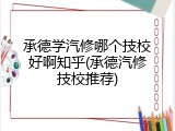 承德学汽修哪个技校好啊知乎(承德汽修技校推荐)