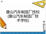 唐山汽车制造厂技校(唐山汽车制造厂技术学校)