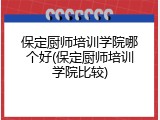 保定厨师培训学院哪个好(保定厨师培训学院比较)