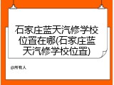 石家庄蓝天汽修学校位置在哪(石家庄蓝天汽修学校位置)