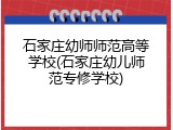 石家庄幼师师范高等学校(石家庄幼儿师范专修学校)