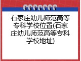 石家庄幼儿师范高等专科学校位置(石家庄幼儿师范高等专科学校地址)