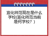 宣化师范现在是什么学校(宣化师范当前是何学校?)