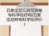 石家庄幼儿师范高等专科学校好吗(石家庄幼师专科学校评价)