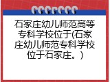 石家庄幼儿师范高等专科学校位于(石家庄幼儿师范专科学校位于石家庄。)