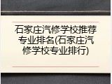石家庄汽修学校推荐专业排名(石家庄汽修学校专业排行)