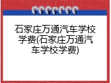 石家庄万通汽车学校学费(石家庄万通汽车学校学费)