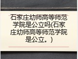 石家庄幼师高等师范学院是公立吗(石家庄幼师高等师范学院是公立。)